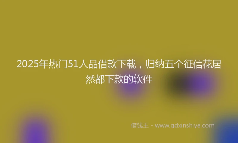 2025年热门51人品借款下载，归纳五个征信花居然都下款的软件