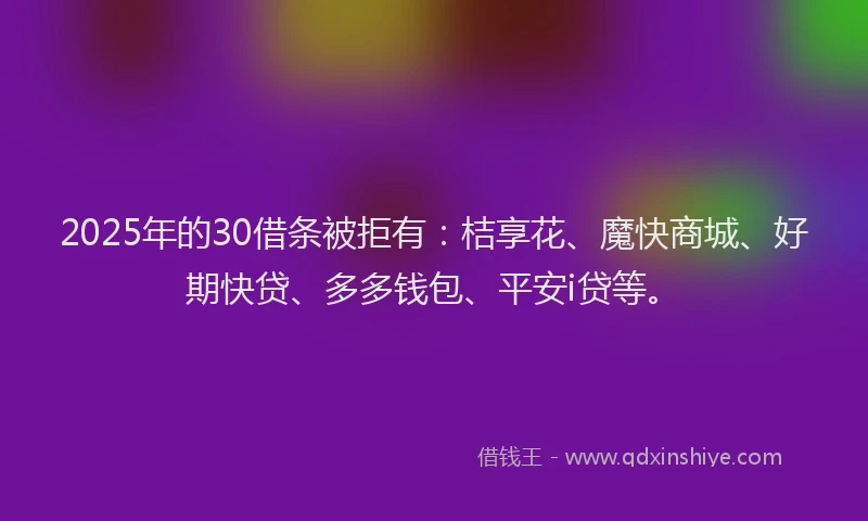 2025年的30借条被拒有：桔享花、魔快商城、好期快贷、多多钱包、平安i贷等。