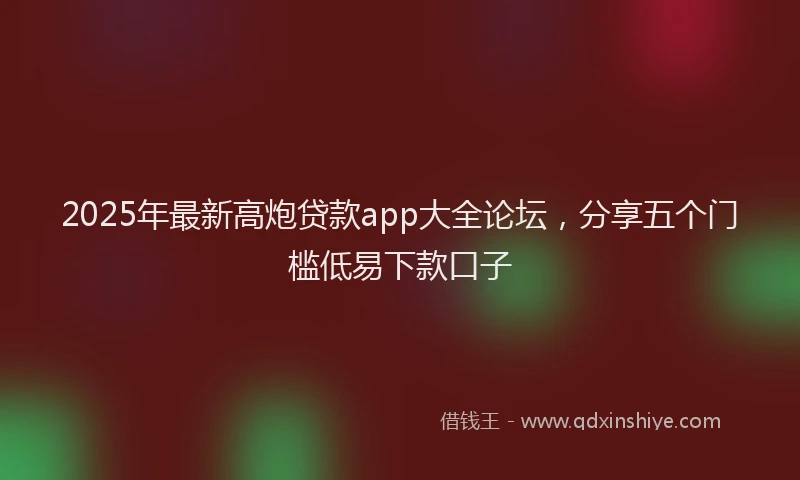 2025年最新高炮贷款app大全论坛，分享五个门槛低易下款口子