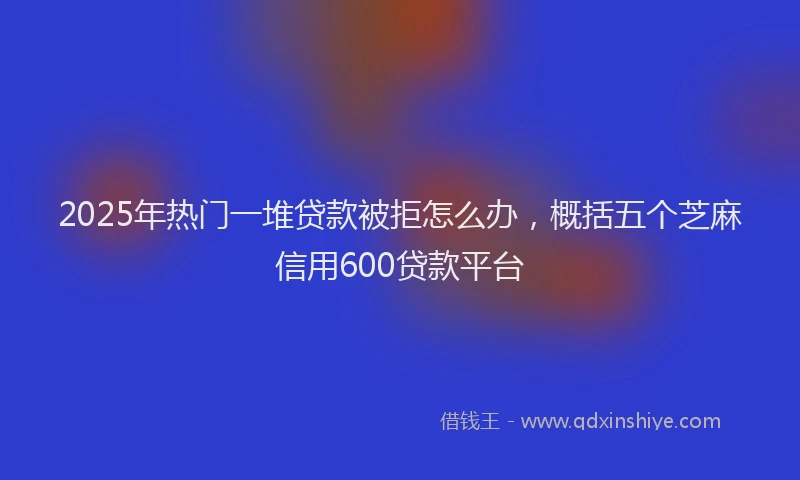 2025年热门一堆贷款被拒怎么办，概括五个芝麻信用600贷款平台