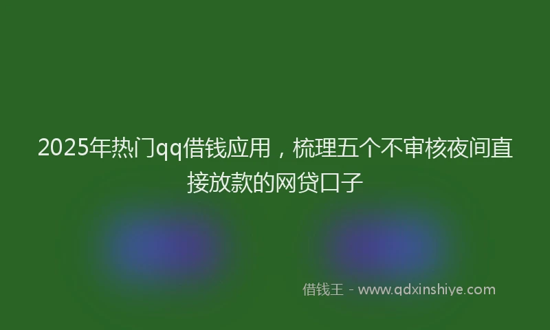 2025年热门qq借钱应用，梳理五个不审核夜间直接放款的网贷口子