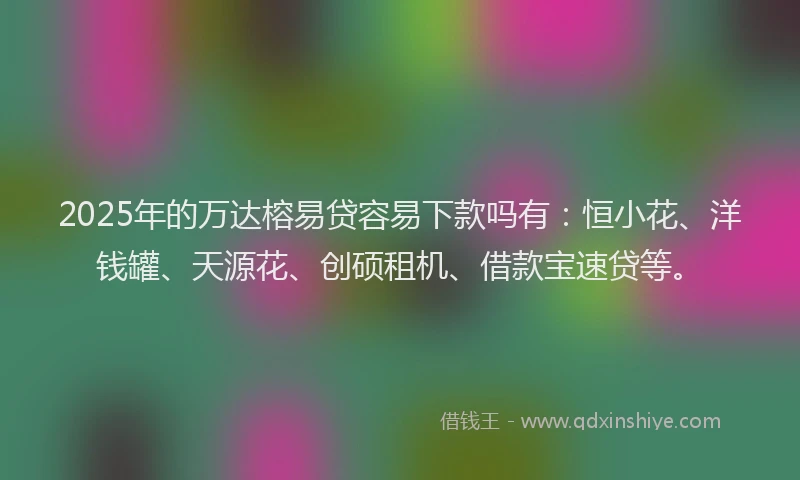 2025年的万达榕易贷容易下款吗有：恒小花、洋钱罐、天源花、创硕租机、借款宝速贷等。