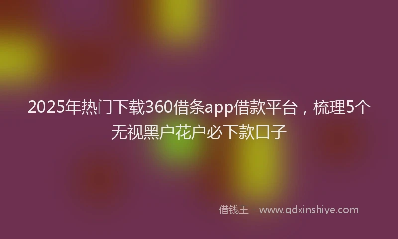 2025年热门下载360借条app借款平台，梳理5个无视黑户花户必下款口子