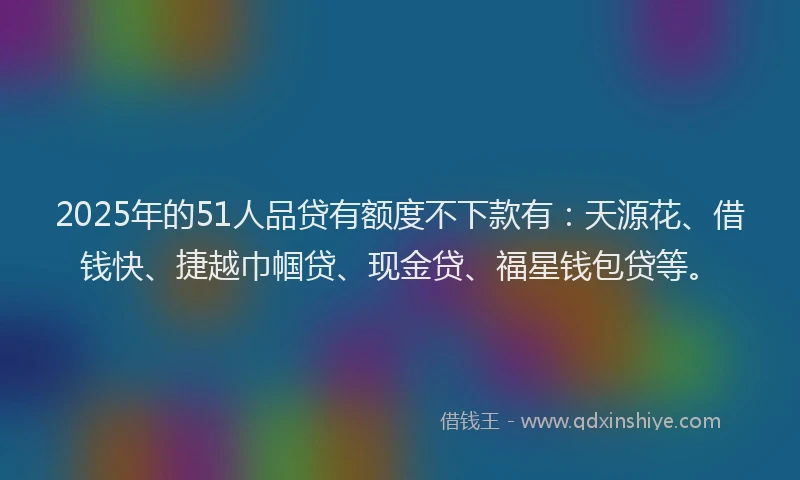 2025年的51人品贷有额度不下款有：天源花、借钱快、捷越巾帼贷、现金贷、福星钱包贷等。