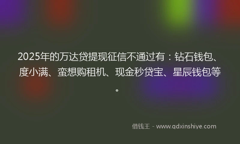 2025年的万达贷提现征信不通过有：钻石钱包、度小满、蛮想购租机、现金秒贷宝、星辰钱包等。