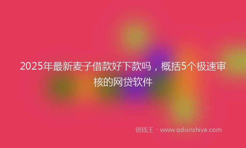 2025年最新麦子借款好下款吗，概括5个极速审核的网贷软件