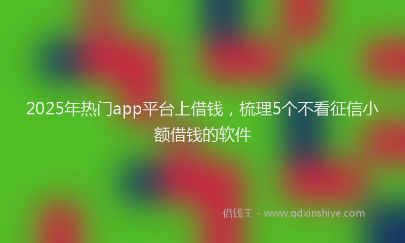 2025年热门app平台上借钱，梳理5个不看征信小额借钱的软件