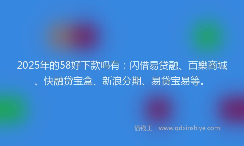 2025年的58好下款吗有：闪借易贷融、百樂商城、快融贷宝盒、新浪分期、易贷宝易等。