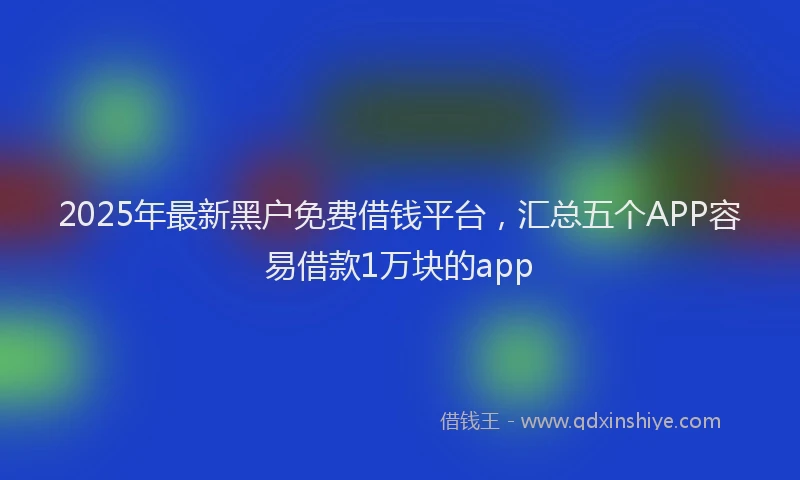 2025年最新黑户免费借钱平台，汇总五个APP容易借款1万块的app