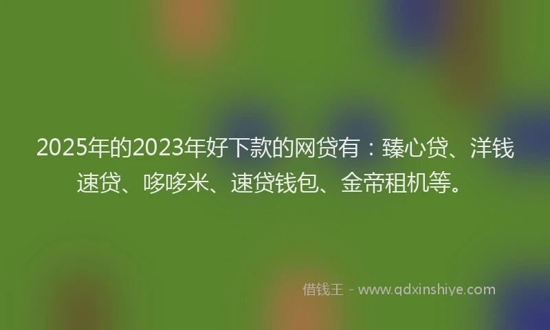 2025年的2023年好下款的网贷有：臻心贷、洋钱速贷、哆哆米、速贷钱包、金帝租机等。