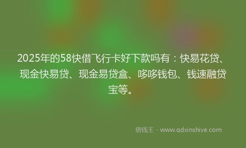 2025年的58快借飞行卡好下款吗有：快易花贷、现金快易贷、现金易贷盒、哆哆钱包、钱速融贷宝等。