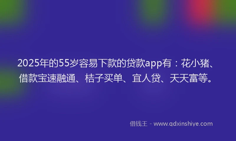 2025年的55岁容易下款的贷款app有：花小猪、借款宝速融通、桔子买单、宜人贷、天天富等。