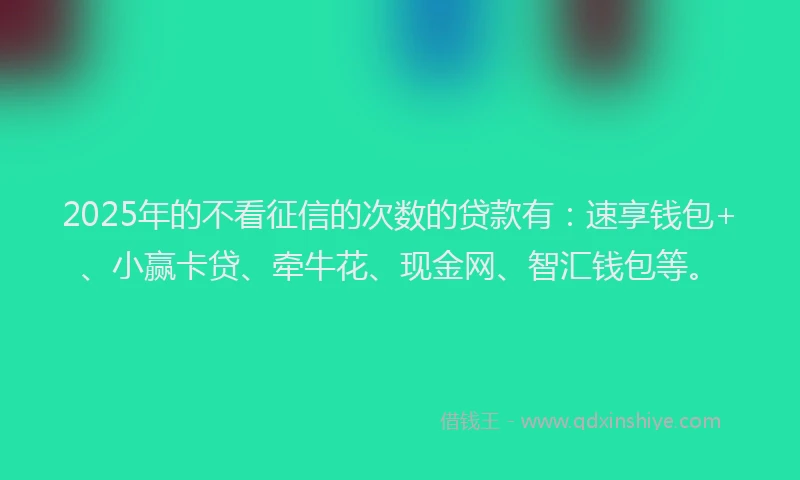 2025年的不看征信的次数的贷款有：速享钱包+、小赢卡贷、牵牛花、现金网、智汇钱包等。