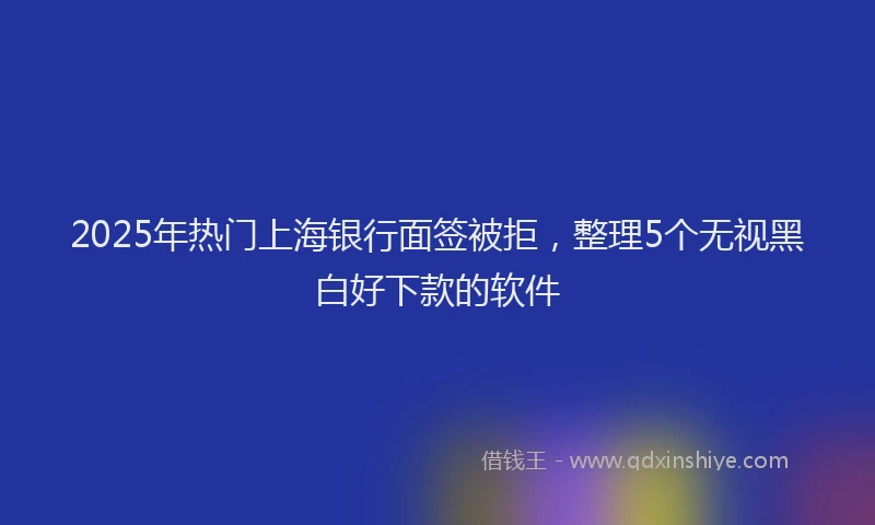 2025年热门上海银行面签被拒，整理5个无视黑白好下款的软件