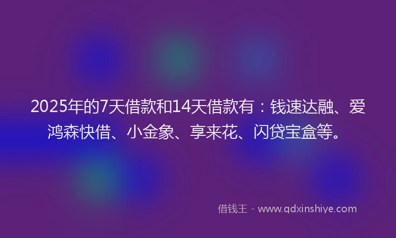 2025年的7天借款和14天借款有：钱速达融、爱鸿森快借、小金象、享来花、闪贷宝盒等。
