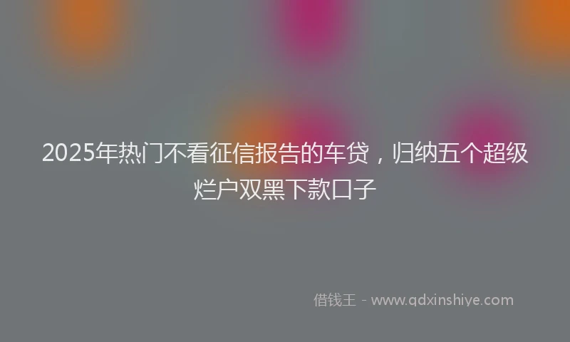 2025年热门不看征信报告的车贷，归纳五个超级烂户双黑下款口子