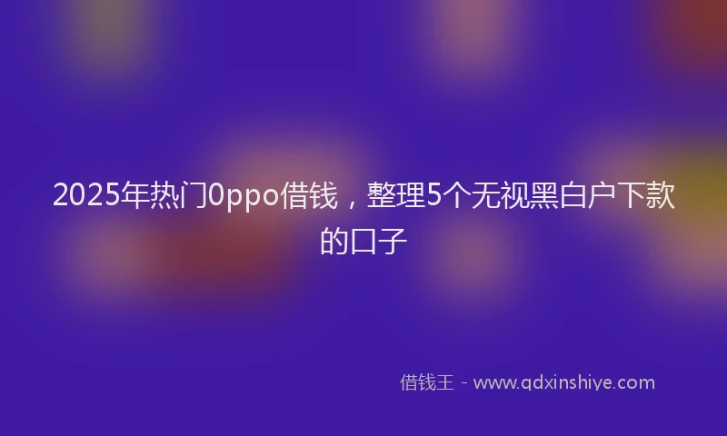 2025年热门0ppo借钱，整理5个无视黑白户下款的口子