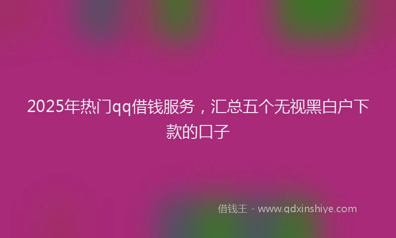 2025年热门qq借钱服务，汇总五个无视黑白户下款的口子