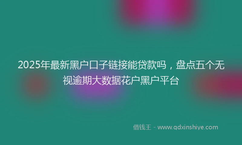 2025年最新黑户口子链接能贷款吗，盘点五个无视逾期大数据花户黑户平台