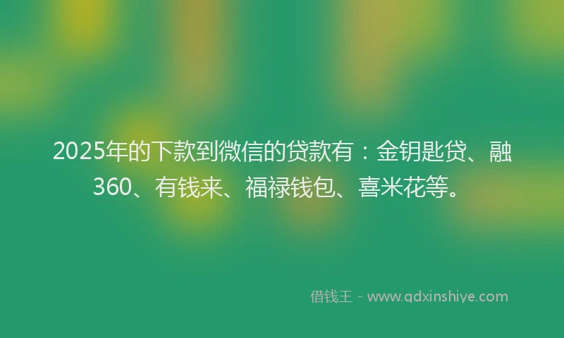 2025年的下款到微信的贷款有:金钥匙贷、融360、有钱来、福禄钱包、喜米花等。