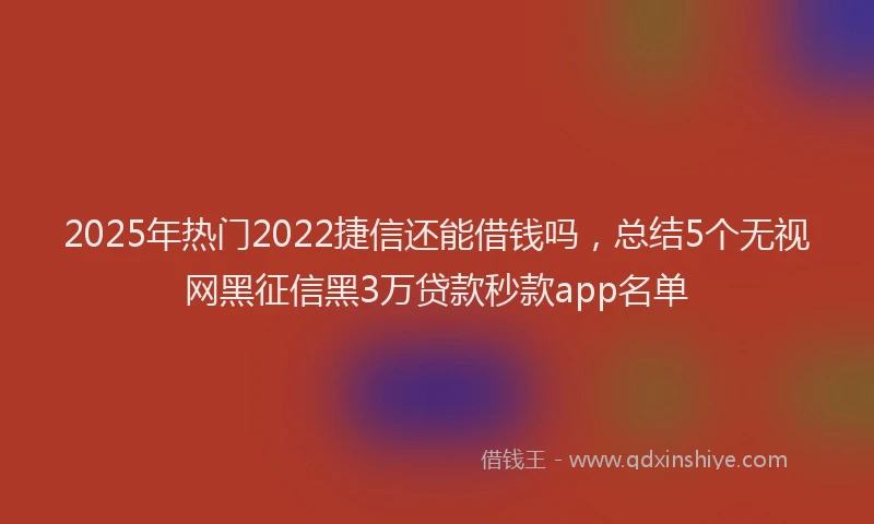 2025年热门2022捷信还能借钱吗，总结5个无视网黑征信黑3万贷款秒款app名单
