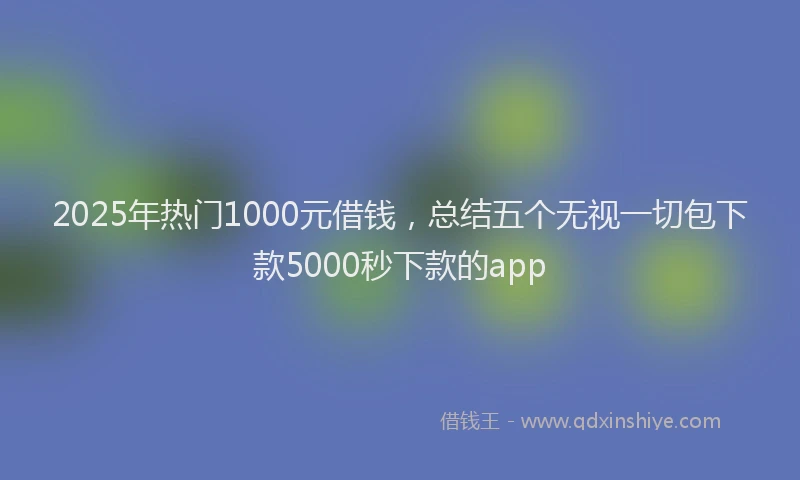 2025年热门1000元借钱，总结五个无视一切包下款5000秒下款的app