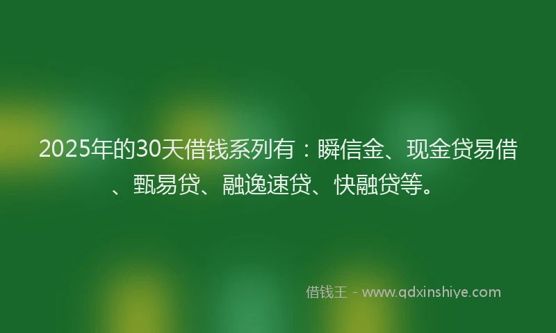 2025年的30天借钱系列有：瞬信金、现金贷易借、甄易贷、融逸速贷、快融贷等。