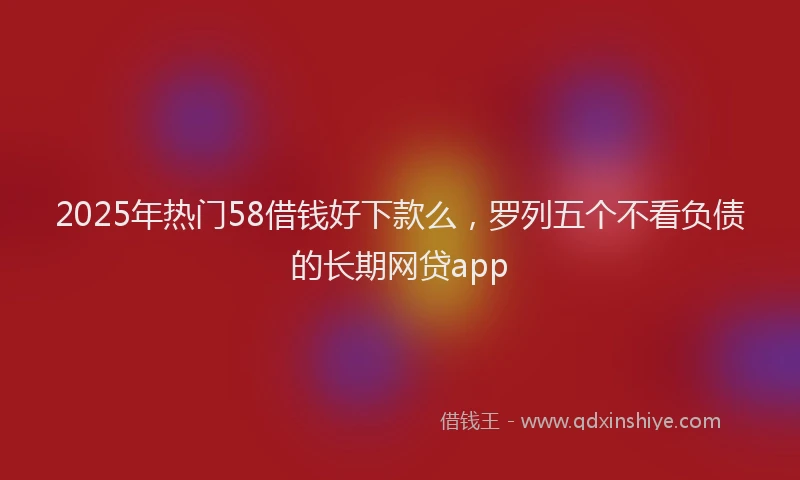 2025年热门58借钱好下款么，罗列五个不看负债的长期网贷app
