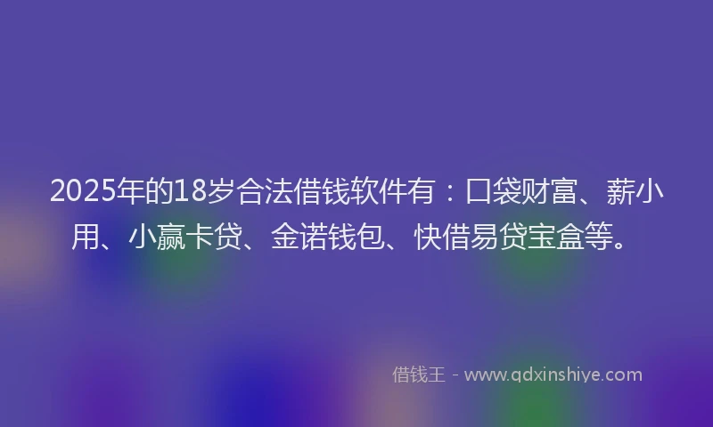2025年的18岁合法借钱软件有：口袋财富、薪小用、小赢卡贷、金诺钱包、快借易贷宝盒等。