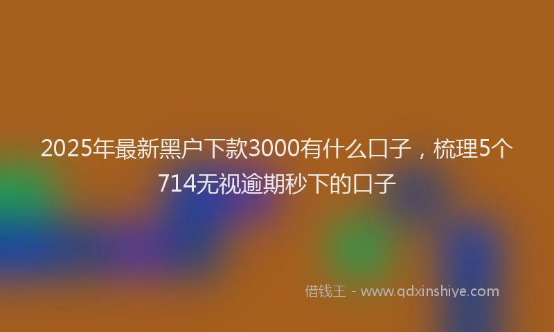 2025年最新黑户下款3000有什么口子，梳理5个714无视逾期秒下的口子