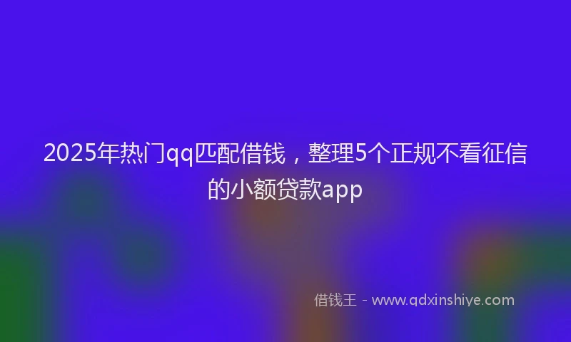 2025年热门qq匹配借钱,整理5个正规不看征信的小额贷款app