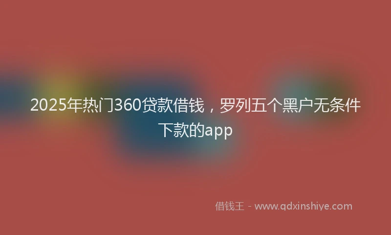 2025年热门360贷款借钱，罗列五个黑户无条件下款的app