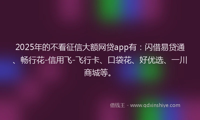 2025年的不看征信大额网贷app有：闪借易贷通、畅行花-信用飞-飞行卡、口袋花、好优选、一川商城等。