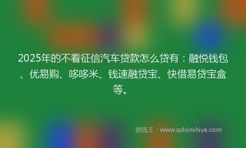 2025年的不看征信汽车贷款怎么贷有：融悦钱包、优易购、哆哆米、钱速融贷宝、快借易贷宝盒等。
