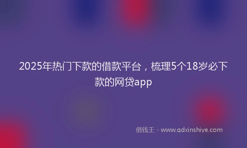 2025年热门下款的借款平台,梳理5个18岁必下款的网贷app