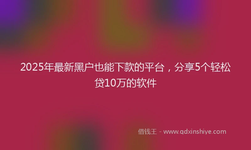 2025年最新黑户也能下款的平台，分享5个轻松贷10万的软件