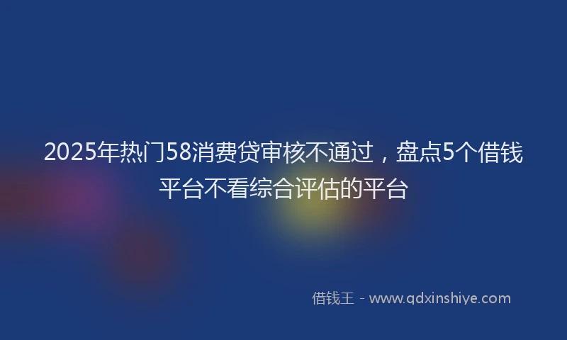 2025年热门58消费贷审核不通过，盘点5个借钱平台不看综合评估的平台