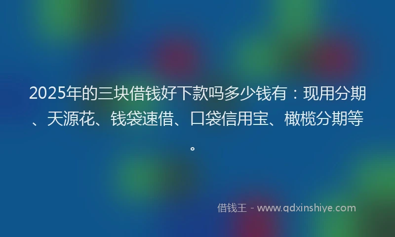 2025年的三块借钱好下款吗多少钱有：现用分期、天源花、钱袋速借、口袋信用宝、橄榄分期等。