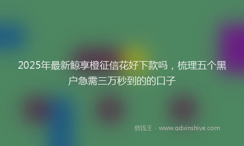 2025年最新鲸享橙征信花好下款吗，梳理五个黑户急需三万秒到的的口子