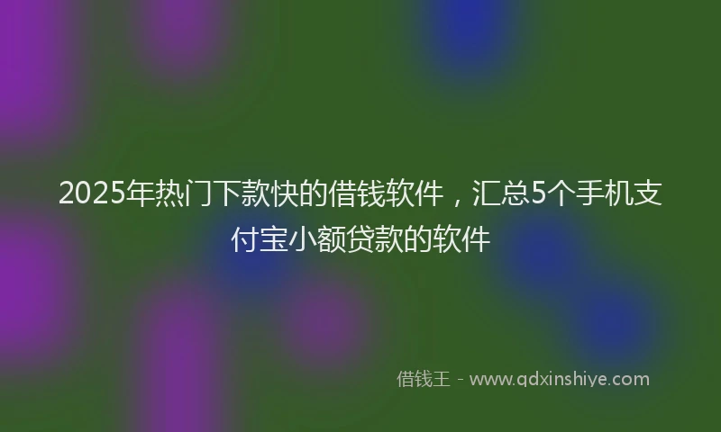 2025年热门下款快的借钱软件，汇总5个手机支付宝小额贷款的软件
