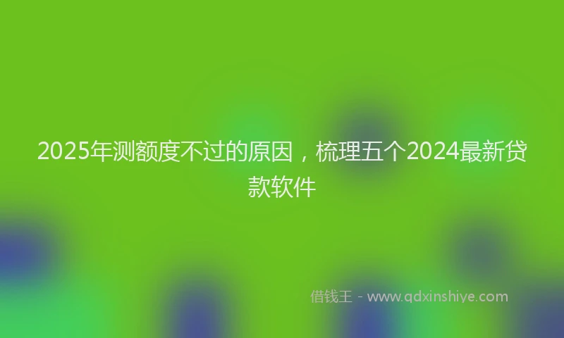 2025年测额度不过的原因，梳理五个2024最新贷款软件