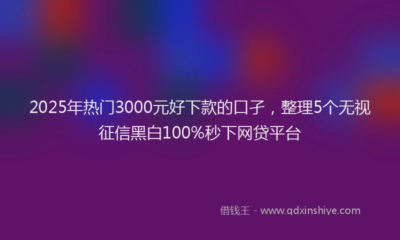 2025年热门3000元好下款的口孑，整理5个无视征信黑白100%秒下网贷平台