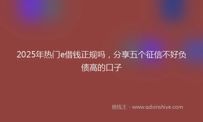2025年热门e借钱正规吗，分享五个征信不好负债高的口子