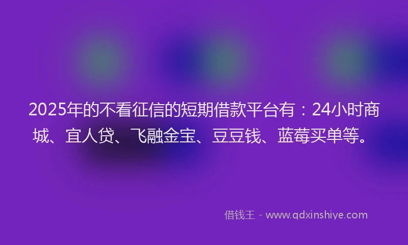 2025年的不看征信的短期借款平台有：24小时商城、宜人贷、飞融金宝、豆豆钱、蓝莓买单等。