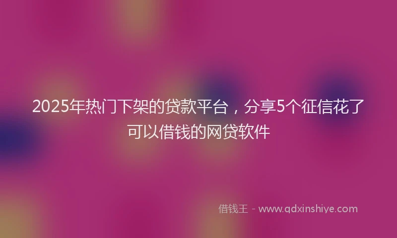 2025年热门下架的贷款平台，分享5个征信花了可以借钱的网贷软件