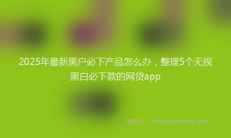2025年最新黑户必下产品怎么办，整理5个无视黑白必下款的网贷app