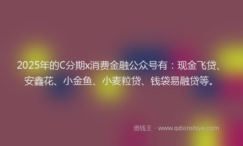 2025年的C分期x消费金融公众号有：现金飞贷、安鑫花、小金鱼、小麦粒贷、钱袋易融贷等。