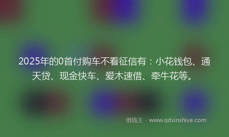 2025年的0首付购车不看征信有：小花钱包、通天贷、现金快车、爱木速借、牵牛花等。