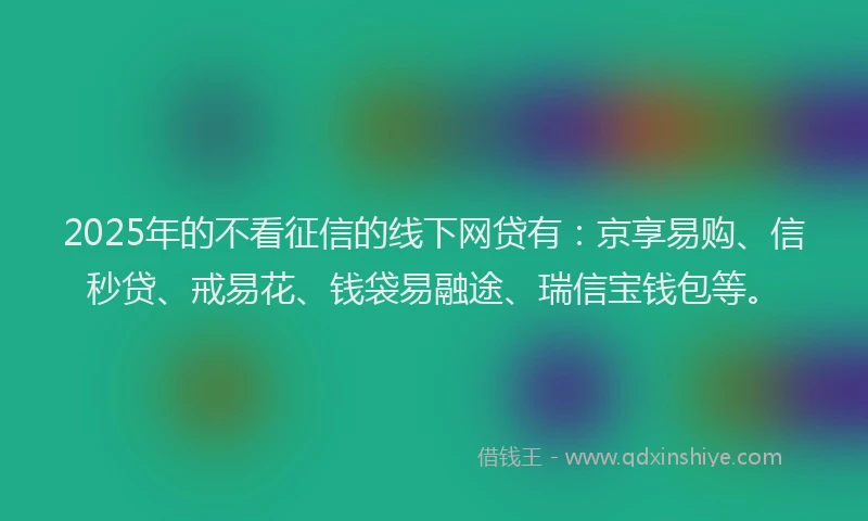 2025年的不看征信的线下网贷有：京享易购、信秒贷、戒易花、钱袋易融途、瑞信宝钱包等。