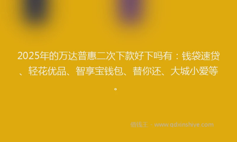 2025年的万达普惠二次下款好下吗有：钱袋速贷、轻花优品、智享宝钱包、替你还、大城小爱等。